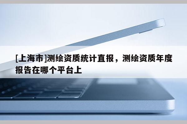 [上海市]测绘资质统计直报，测绘资质年度报告在哪个平台上