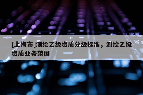 [上海市]测绘乙级资质分级标准，测绘乙级资质业务范围