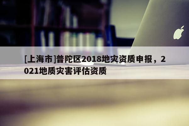 [上海市]普陀区2018地灾资质申报，2021地质灾害评估资质