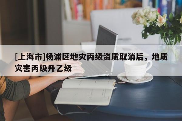 [上海市]杨浦区地灾丙级资质取消后，地质灾害丙级升乙级