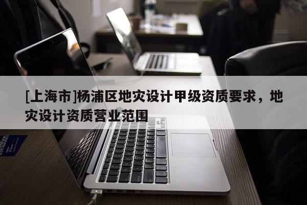 [上海市]杨浦区地灾设计甲级资质要求，地灾设计资质营业范围