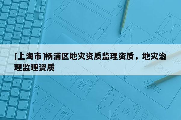 [上海市]杨浦区地灾资质监理资质，地灾治理监理资质