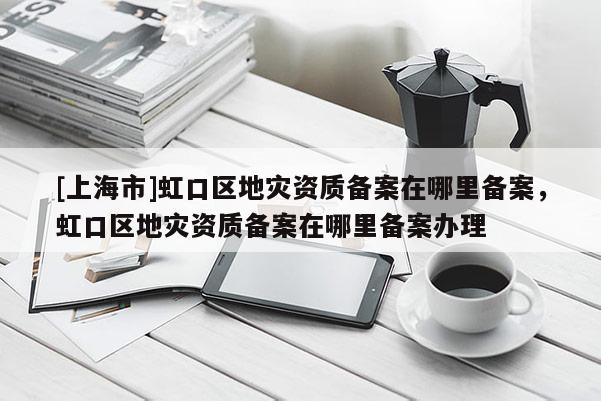 [上海市]虹口区地灾资质备案在哪里备案，虹口区地灾资质备案在哪里备案办理