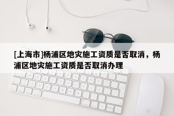 [上海市]杨浦区地灾施工资质是否取消，杨浦区地灾施工资质是否取消办理