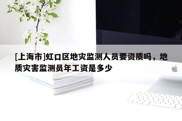 [上海市]虹口区地灾监测人员要资质吗，地质灾害监测员年工资是多少