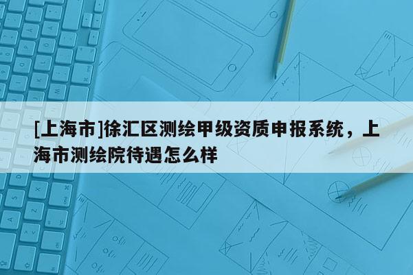 [上海市]徐汇区测绘甲级资质申报系统，上海市测绘院待遇怎么样