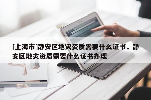 [上海市]静安区地灾资质需要什么证书，静安区地灾资质需要什么证书办理