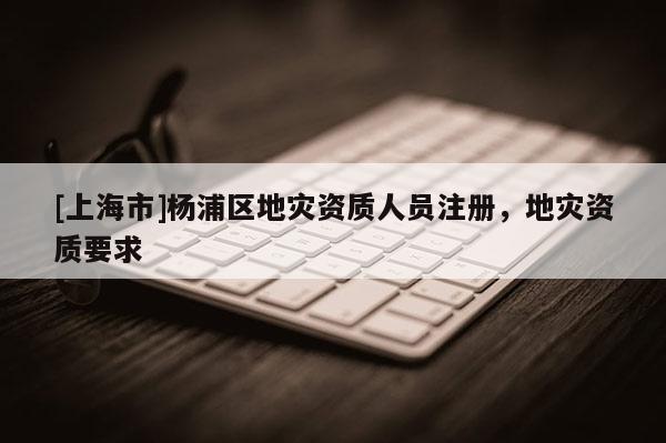 [上海市]杨浦区地灾资质人员注册，地灾资质要求