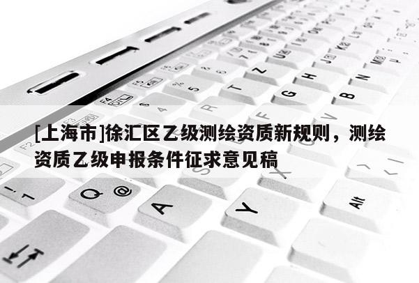 [上海市]徐汇区乙级测绘资质新规则，测绘资质乙级申报条件征求意见稿