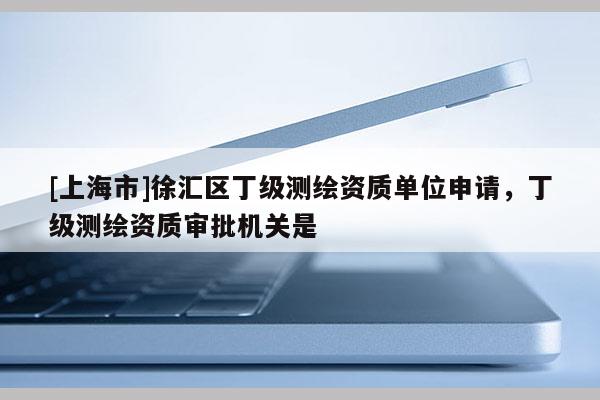 [上海市]徐汇区丁级测绘资质单位申请，丁级测绘资质审批机关是